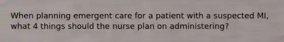 When planning emergent care for a patient with a suspected MI, what 4 things should the nurse plan on administering?