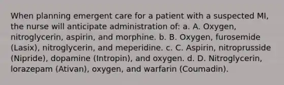 When planning emergent care for a patient with a suspected MI, the nurse will anticipate administration of: a. A. Oxygen, nitroglycerin, aspirin, and morphine. b. B. Oxygen, furosemide (Lasix), nitroglycerin, and meperidine. c. C. Aspirin, nitroprusside (Nipride), dopamine (Intropin), and oxygen. d. D. Nitroglycerin, lorazepam (Ativan), oxygen, and warfarin (Coumadin).