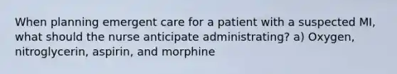 When planning emergent care for a patient with a suspected MI, what should the nurse anticipate administrating? a) Oxygen, nitroglycerin, aspirin, and morphine