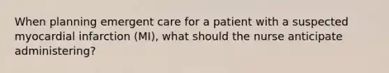 When planning emergent care for a patient with a suspected myocardial infarction (MI), what should the nurse anticipate administering?