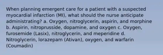 When planning emergent care for a patient with a suspected myocardial infarction (MI), what should the nurse anticipate administrating? a. Oxygen, nitroglycerin, aspirin, and morphine b. Aspirin, nitroprusside, dopamine, and oxygen c. Oxygen, furosemide (Lasix), nitroglycerin, and meperidine d. Nitroglycerin, lorazepam (Ativan), oxygen, and warfarin (Coumadin)