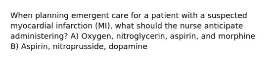 When planning emergent care for a patient with a suspected myocardial infarction (MI), what should the nurse anticipate administering? A) Oxygen, nitroglycerin, aspirin, and morphine B) Aspirin, nitroprusside, dopamine