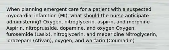 When planning emergent care for a patient with a suspected myocardial infarction (MI), what should the nurse anticipate administering? Oxygen, nitroglycerin, aspirin, and morphine Aspirin, nitroprusside, dopamine, and oxygen Oxygen, furosemide (Lasix), nitroglycerin, and meperidine Nitroglycerin, lorazepam (Ativan), oxygen, and warfarin (Coumadin)