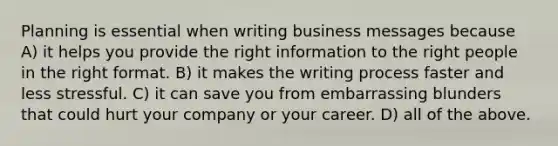 Planning is essential when writing business messages because A) it helps you provide the right information to the right people in the right format. B) it makes the writing process faster and less stressful. C) it can save you from embarrassing blunders that could hurt your company or your career. D) all of the above.