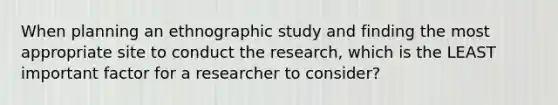 When planning an ethnographic study and finding the most appropriate site to conduct the research, which is the LEAST important factor for a researcher to consider?