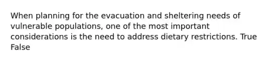 When planning for the evacuation and sheltering needs of vulnerable populations, one of the most important considerations is the need to address dietary restrictions. True False