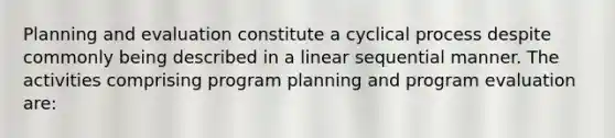 Planning and evaluation constitute a cyclical process despite commonly being described in a linear sequential manner. The activities comprising program planning and program evaluation are: