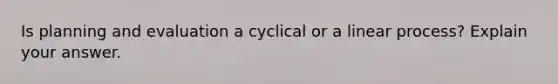 Is planning and evaluation a cyclical or a linear process? Explain your answer.