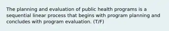 The planning and evaluation of public health programs is a sequential linear process that begins with program planning and concludes with program evaluation. (T/F)