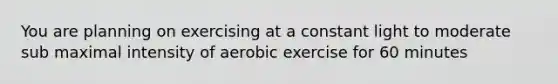 You are planning on exercising at a constant light to moderate sub maximal intensity of aerobic exercise for 60 minutes