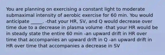 You are planning on exercising a constant light to moderate submaximal intensity of aerobic exercise for 60 min. You would anticipate _____. -that your HR, SV, and Q would decrease over time due to a decrease in plasma volume -that your HR would be in steady state the entire 60 min -an upward drift in HR over time that accompanies an upward drift in Q -an upward drift in HR over time that accompanies a decrease in SV