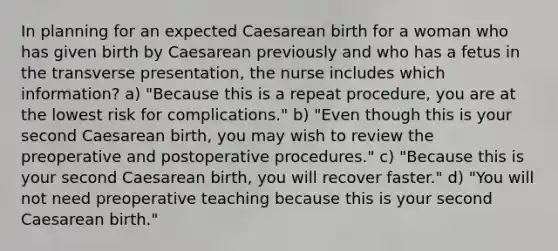 In planning for an expected Caesarean birth for a woman who has given birth by Caesarean previously and who has a fetus in the transverse presentation, the nurse includes which information? a) "Because this is a repeat procedure, you are at the lowest risk for complications." b) "Even though this is your second Caesarean birth, you may wish to review the preoperative and postoperative procedures." c) "Because this is your second Caesarean birth, you will recover faster." d) "You will not need preoperative teaching because this is your second Caesarean birth."