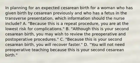 In planning for an expected cesarean birth for a woman who has given birth by cesarean previously and who has a fetus in the transverse presentation, which information should the nurse include? A. "Because this is a repeat procedure, you are at the lowest risk for complications." B. "Although this is your second cesarean birth, you may wish to review the preoperative and postoperative procedures." C. "Because this is your second cesarean birth, you will recover faster." D. "You will not need preoperative teaching because this is your second cesarean birth."