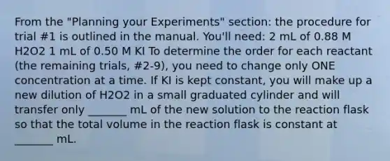 From the "Planning your Experiments" section: the procedure for trial #1 is outlined in the manual. You'll need: 2 mL of 0.88 M H2O2 1 mL of 0.50 M KI To determine the order for each reactant (the remaining trials, #2-9), you need to change only ONE concentration at a time. If KI is kept constant, you will make up a new dilution of H2O2 in a small graduated cylinder and will transfer only _______ mL of the new solution to the reaction flask so that the total volume in the reaction flask is constant at _______ mL.