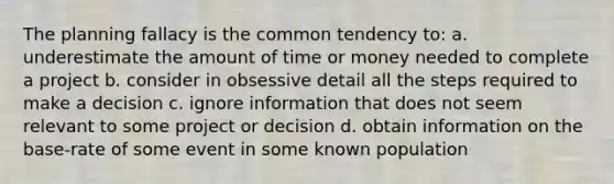 The planning fallacy is the common tendency to: a. underestimate the amount of time or money needed to complete a project b. consider in obsessive detail all the steps required to make a decision c. ignore information that does not seem relevant to some project or decision d. obtain information on the base-rate of some event in some known population