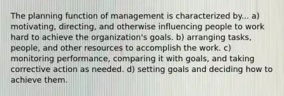 The planning function of management is characterized by... a) motivating, directing, and otherwise influencing people to work hard to achieve the organization's goals. b) arranging tasks, people, and other resources to accomplish the work. c) monitoring performance, comparing it with goals, and taking corrective action as needed. d) setting goals and deciding how to achieve them.