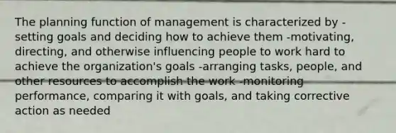 The planning function of management is characterized by -setting goals and deciding how to achieve them -motivating, directing, and otherwise influencing people to work hard to achieve the organization's goals -arranging tasks, people, and other resources to accomplish the work -monitoring performance, comparing it with goals, and taking corrective action as needed