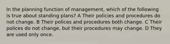 In the planning function of management, which of the following is true about standing plans? A Their policies and procedures do not change. B Their polices and procedures both change. C Their polices do not change, but their procedures may change. D They are used only once.