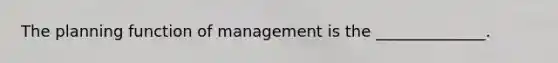 The planning function of management is the ______________.