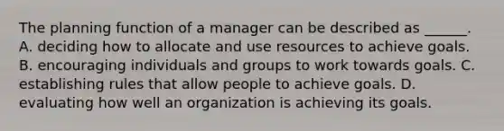 The planning function of a manager can be described as​ ______. A. deciding how to allocate and use resources to achieve goals. B. encouraging individuals and groups to work towards goals. C. establishing rules that allow people to achieve goals. D. evaluating how well an organization is achieving its goals.