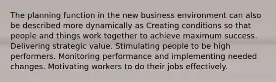 The planning function in the new business environment can also be described more dynamically as Creating conditions so that people and things work together to achieve maximum success. Delivering strategic value. Stimulating people to be high performers. Monitoring performance and implementing needed changes. Motivating workers to do their jobs effectively.