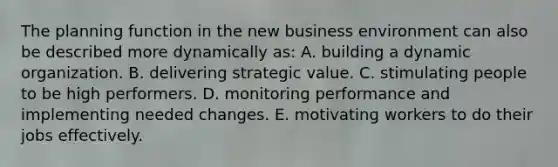 The planning function in the new business environment can also be described more dynamically as: A. building a dynamic organization. B. delivering strategic value. C. stimulating people to be high performers. D. monitoring performance and implementing needed changes. E. motivating workers to do their jobs effectively.