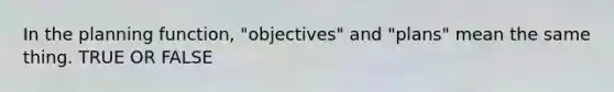 In the planning function, "objectives" and "plans" mean the same thing. TRUE OR FALSE