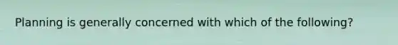 Planning is generally concerned with which of the following?