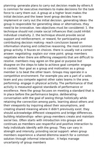 planning- generate plans to carry out decision made by others.It is common for executive members to make decisions for the task force to carry them out. A group at a higher level makes the initial decision,and the lower level group decides how to implement or carry out the initial decision. generating ideas- the group is responsible for generating ideas or alternatives. they need to be innovative. two objectives must be considered: 1. the technique should not create social influences that could inhibit individual creativity. 2. the technique should provide social support and reinforcement, or reward, for participating and contributing decision making- reach conclusion based on information sharing and collective reasoning. the most common group activity. it fouces on choices. there is usually not a correct answer. negotiating- explain our view point. group members negotiate when there are differing viewpoints that are difficult to resolve. members may agree on the goal or purpose but disagree on the steps to take to achieve goal compete- engage in contest. Your goal as a group and motivation as a group member is to beat the other team. Groups may operate in a competitive environment. For example you are a part of a sales team and you compete against other sales teams in the area. performing- engage in physical activity. The performance of that activity is measured against standards of performance or excellence. Here the group focuses on meeting a standard that is in place before the performance begins. deliberating- conversation with the goal of seeing things holistically while retaining the connection among parts, learning about others and their viewpoints by inquiring about their assumptions, and creating shared meaning where it didn't previously exist. they should acknowledge different viewpoints and bridge differences. building relationships- when group members create and maintain social ties. Often starts with introduction into groups and continues as members use respectful and positive interaction to help individuals identify with the group. They can vary in strength and intensity. providing social support- when group members experience a shared dilemma search for a common solution through informal interaction . it helps manage uncertainty of group members