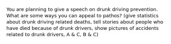 You are planning to give a speech on drunk driving prevention. What are some ways you can appeal to pathos? (give statistics about drunk driving related deaths, tell stories about people who have died because of drunk drivers, show pictures of accidents related to drunk drivers, A & C, B & C)