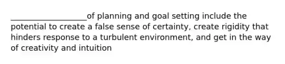 ___________________of planning and goal setting include the potential to create a false sense of certainty, create rigidity that hinders response to a turbulent environment, and get in the way of creativity and intuition