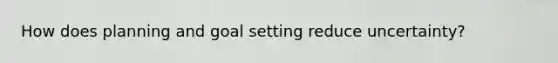 How does planning and goal setting reduce uncertainty?