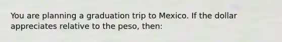 You are planning a graduation trip to Mexico. If the dollar appreciates relative to the peso, then: