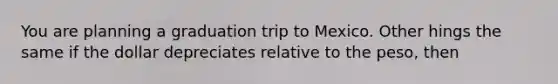 You are planning a graduation trip to Mexico. Other hings the same if the dollar depreciates relative to the peso, then