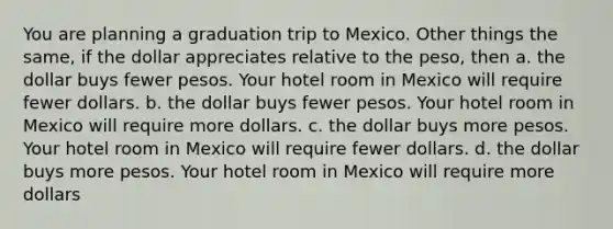 You are planning a graduation trip to Mexico. Other things the same, if the dollar appreciates relative to the peso, then a. the dollar buys fewer pesos. Your hotel room in Mexico will require fewer dollars. b. the dollar buys fewer pesos. Your hotel room in Mexico will require more dollars. c. the dollar buys more pesos. Your hotel room in Mexico will require fewer dollars. d. the dollar buys more pesos. Your hotel room in Mexico will require more dollars