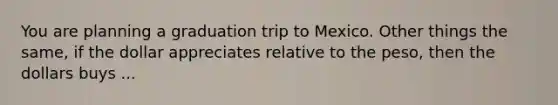 You are planning a graduation trip to Mexico. Other things the same, if the dollar appreciates relative to the peso, then the dollars buys ...