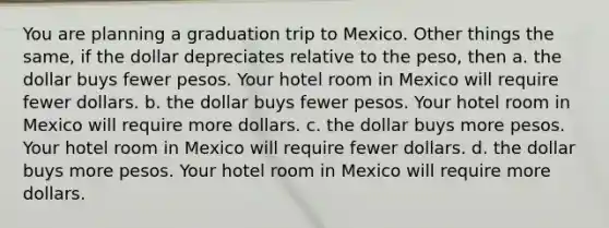 You are planning a graduation trip to Mexico. Other things the same, if the dollar depreciates relative to the peso, then a. the dollar buys fewer pesos. Your hotel room in Mexico will require fewer dollars. b. the dollar buys fewer pesos. Your hotel room in Mexico will require more dollars. c. the dollar buys more pesos. Your hotel room in Mexico will require fewer dollars. d. the dollar buys more pesos. Your hotel room in Mexico will require more dollars.