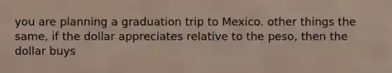 you are planning a graduation trip to Mexico. other things the same, if the dollar appreciates relative to the peso, then the dollar buys