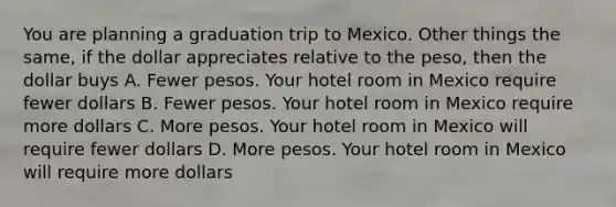 You are planning a graduation trip to Mexico. Other things the same, if the dollar appreciates relative to the peso, then the dollar buys A. Fewer pesos. Your hotel room in Mexico require fewer dollars B. Fewer pesos. Your hotel room in Mexico require more dollars C. More pesos. Your hotel room in Mexico will require fewer dollars D. More pesos. Your hotel room in Mexico will require more dollars