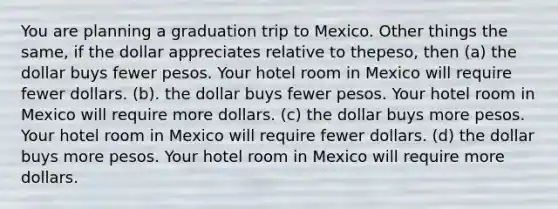 You are planning a graduation trip to Mexico. Other things the same, if the dollar appreciates relative to thepeso, then (a) the dollar buys fewer pesos. Your hotel room in Mexico will require fewer dollars. (b). the dollar buys fewer pesos. Your hotel room in Mexico will require more dollars. (c) the dollar buys more pesos. Your hotel room in Mexico will require fewer dollars. (d) the dollar buys more pesos. Your hotel room in Mexico will require more dollars.