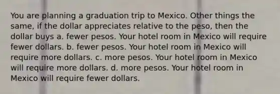 You are planning a graduation trip to Mexico. Other things the same, if the dollar appreciates relative to the peso, then the dollar buys a. fewer pesos. Your hotel room in Mexico will require fewer dollars. b. fewer pesos. Your hotel room in Mexico will require more dollars. c. more pesos. Your hotel room in Mexico will require more dollars. d. more pesos. Your hotel room in Mexico will require fewer dollars.