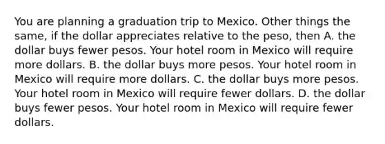 You are planning a graduation trip to Mexico. Other things the same, if the dollar appreciates relative to the peso, then A. the dollar buys fewer pesos. Your hotel room in Mexico will require more dollars. B. the dollar buys more pesos. Your hotel room in Mexico will require more dollars. C. the dollar buys more pesos. Your hotel room in Mexico will require fewer dollars. D. the dollar buys fewer pesos. Your hotel room in Mexico will require fewer dollars.