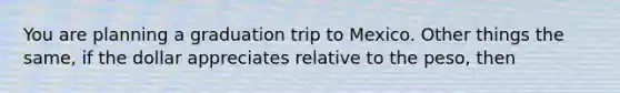 You are planning a graduation trip to Mexico. Other things the same, if the dollar appreciates relative to the peso, then