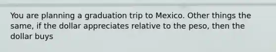 You are planning a graduation trip to Mexico. Other things the same, if the dollar appreciates relative to the peso, then the dollar buys