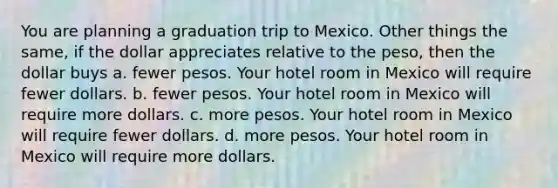 You are planning a graduation trip to Mexico. Other things the same, if the dollar appreciates relative to the peso, then the dollar buys a. fewer pesos. Your hotel room in Mexico will require fewer dollars. b. fewer pesos. Your hotel room in Mexico will require more dollars. c. more pesos. Your hotel room in Mexico will require fewer dollars. d. more pesos. Your hotel room in Mexico will require more dollars.