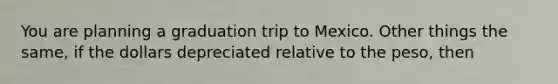 You are planning a graduation trip to Mexico. Other things the same, if the dollars depreciated relative to the peso, then