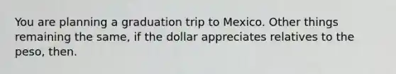 You are planning a graduation trip to Mexico. Other things remaining the same, if the dollar appreciates relatives to the peso, then.