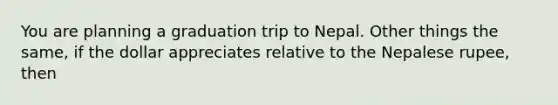 You are planning a graduation trip to Nepal. Other things the same, if the dollar appreciates relative to the Nepalese rupee, then