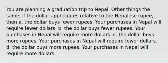 You are planning a graduation trip to Nepal. Other things the same, if the dollar appreciates relative to the Nepalese rupee, then a. the dollar buys fewer rupees. Your purchases in Nepal will require fewer dollars. b. the dollar buys fewer rupees. Your purchases in Nepal will require more dollars. c. the dollar buys more rupees. Your purchases in Nepal will require fewer dollars. d. the dollar buys more rupees. Your purchases in Nepal will require more dollars.