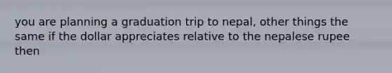 you are planning a graduation trip to nepal, other things the same if the dollar appreciates relative to the nepalese rupee then